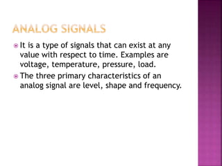  It is a type of signals that can exist at any
value with respect to time. Examples are
voltage, temperature, pressure, load.
 The three primary characteristics of an
analog signal are level, shape and frequency.
 