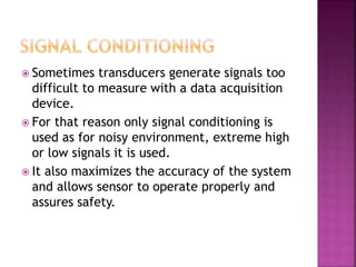  Sometimes transducers generate signals too
difficult to measure with a data acquisition
device.
 For that reason only signal conditioning is
used as for noisy environment, extreme high
or low signals it is used.
 It also maximizes the accuracy of the system
and allows sensor to operate properly and
assures safety.
 