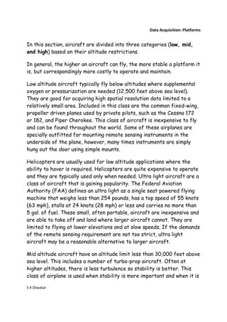 Data Acquisition: Platforms


In this section, aircraft are divided into three categories (low, mid,
and high) based on their altitude restrictions.

In general, the higher an aircraft can fly, the more stable a platform it
is, but correspondingly more costly to operate and maintain.

Low altitude aircraft typically fly below altitudes where supplemental
oxygen or pressurization are needed (12,500 feet above sea level).
They are good for acquiring high spatial resolution data limited to a
relatively small area. Included in this class are the common fixed-wing,
propeller driven planes used by private pilots, such as the Cessna 172
or 182, and Piper Cherokee. This class of aircraft is inexpensive to fly
and can be found throughout the world. Some of these airplanes are
specially outfitted for mounting remote sensing instruments in the
underside of the plane, however, many times instruments are simply
hung out the door using simple mounts.

Helicopters are usually used for low altitude applications where the
ability to hover is required. Helicopters are quite expensive to operate
and they are typically used only when needed. Ultra light aircraft are a
class of aircraft that is gaining popularity. The Federal Aviation
Authority (FAA) defines an ultra light as a single seat powered flying
machine that weighs less than 254 pounds, has a top speed of 55 knots
(63 mph), stalls at 24 knots (28 mph) or less and carries no more than
5 gal. of fuel. These small, often portable, aircraft are inexpensive and
are able to take off and land where larger aircraft cannot. They are
limited to flying at lower elevations and at slow speeds. If the demands
of the remote sensing requirement are not too strict, ultra light
aircraft may be a reasonable alternative to larger aircraft.

Mid altitude aircraft have an altitude limit less than 30,000 feet above
sea level. This includes a number of turbo-prop aircraft. Often at
higher altitudes, there is less turbulence so stability is better. This
class of airplane is used when stability is more important and when it is

S K Diwakar
 