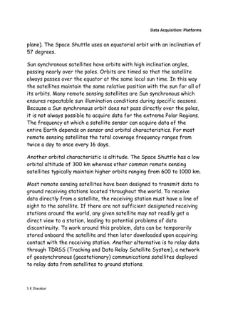 Data Acquisition: Platforms


plane). The Space Shuttle uses an equatorial orbit with an inclination of
57 degrees.

Sun synchronous satellites have orbits with high inclination angles,
passing nearly over the poles. Orbits are timed so that the satellite
always passes over the equator at the same local sun time. In this way
the satellites maintain the same relative position with the sun for all of
its orbits. Many remote sensing satellites are Sun synchronous which
ensures repeatable sun illumination conditions during specific seasons.
Because a Sun synchronous orbit does not pass directly over the poles,
it is not always possible to acquire data for the extreme Polar Regions.
The frequency at which a satellite sensor can acquire data of the
entire Earth depends on sensor and orbital characteristics. For most
remote sensing satellites the total coverage frequency ranges from
twice a day to once every 16 days.

Another orbital characteristic is altitude. The Space Shuttle has a low
orbital altitude of 300 km whereas other common remote sensing
satellites typically maintain higher orbits ranging from 600 to 1000 km.

Most remote sensing satellites have been designed to transmit data to
ground receiving stations located throughout the world. To receive
data directly from a satellite, the receiving station must have a line of
sight to the satellite. If there are not sufficient designated receiving
stations around the world, any given satellite may not readily get a
direct view to a station, leading to potential problems of data
discontinuity. To work around this problem, data can be temporarily
stored onboard the satellite and then later downloaded upon acquiring
contact with the receiving station. Another alternative is to relay data
through TDRSS (Tracking and Data Relay Satellite System), a network
of geosynchronous (geostationary) communications satellites deployed
to relay data from satellites to ground stations.



S K Diwakar
 
