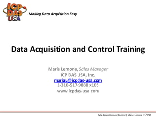 Data Acquisition and Control Training
Maria Lemone, Sales Manager
ICP DAS USA, Inc.
mariaL@icpdas-usa.com
1-310-517-9888 x105
www.icpdas-usa.com
Making Data Acquisition Easy
Data Acquisition and Control | Maria Lemone | 1/9/15
 
