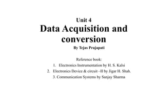 Unit 4
Data Acquisition and
conversion
By Tejas Prajapati
Reference book:
1. Electronics Instrumentation by H. S. Kalsi
2. Electronics Device & circuit –II by Jigar H. Shah.
3. Communication Systems by Sanjay Sharma
 