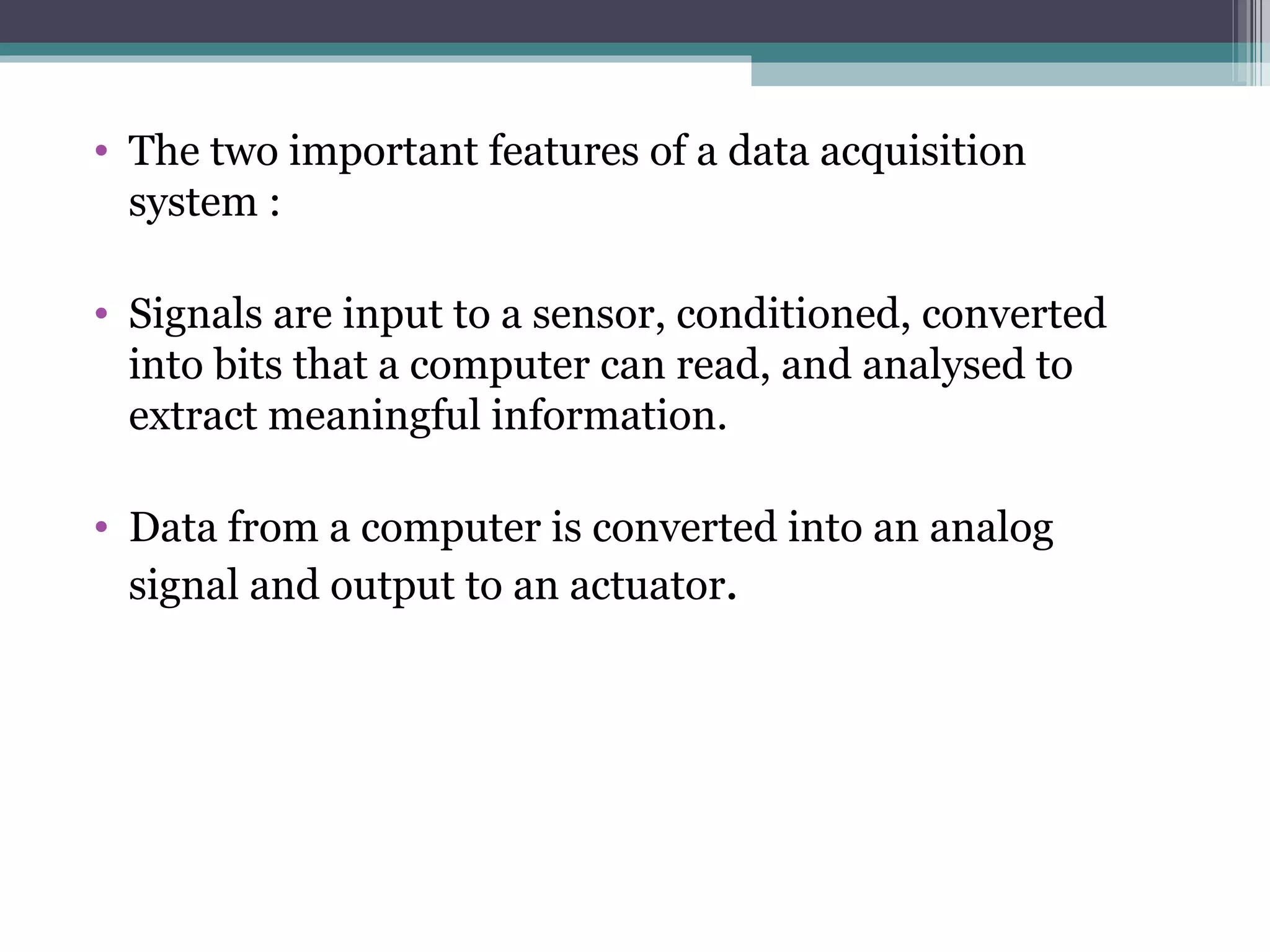 The two important features of a data acquisition system : Signals are input to a sensor, conditioned, converted into bits that a computer can read, and analysed to extract meaningful information. Data from a computer is converted into an analog signal and output to an actuator . 