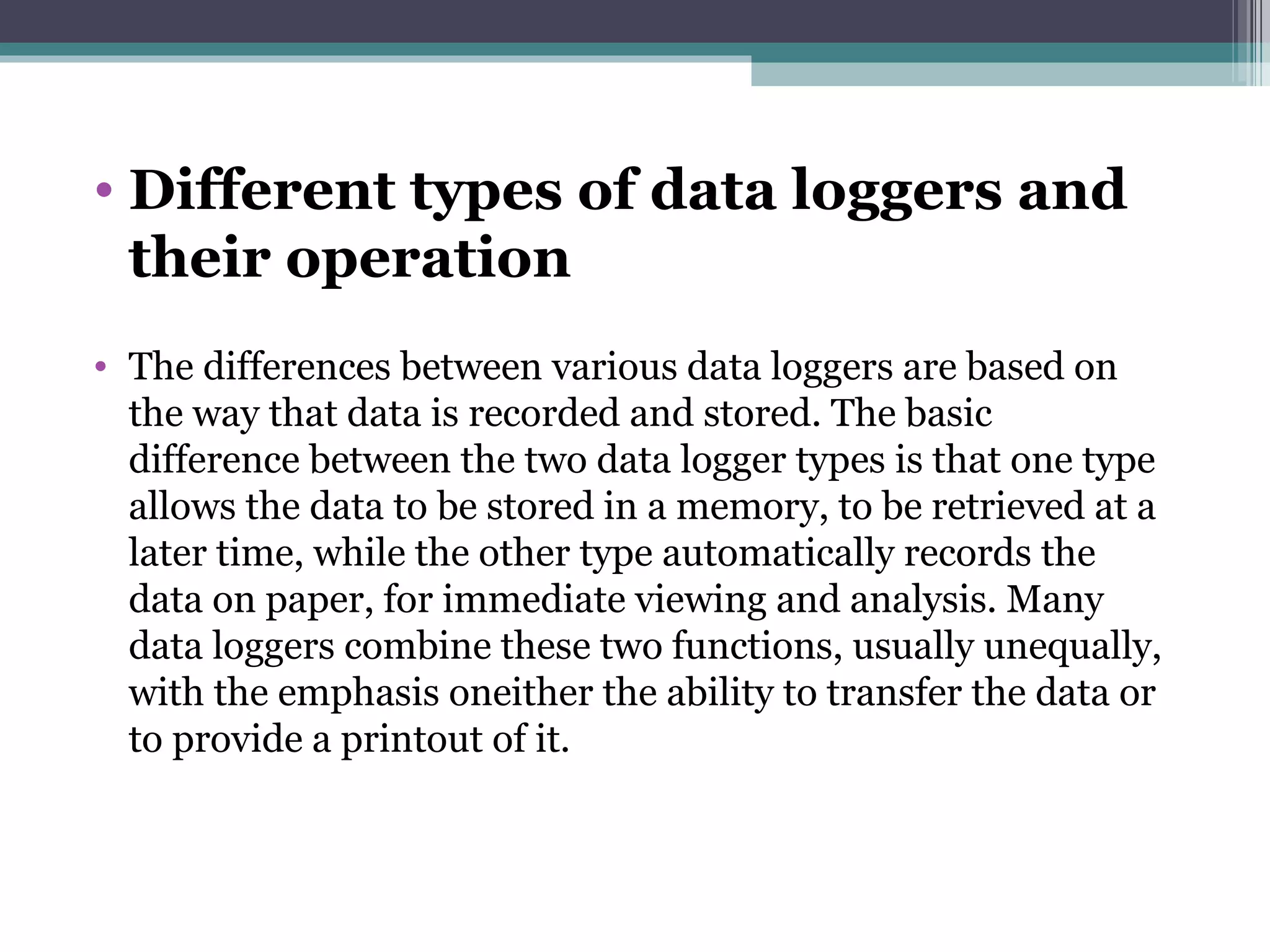Different types of data loggers and their operation   The differences between various data loggers are based on the way that data is recorded and stored. The basic difference between the two data logger types is that one type allows the data to be stored in a memory, to be retrieved at a later time, while the other type automatically records the data on paper, for immediate viewing and analysis. Many data loggers combine these two functions, usually unequally, with the emphasis oneither the ability to transfer the data or to provide a printout of it. 