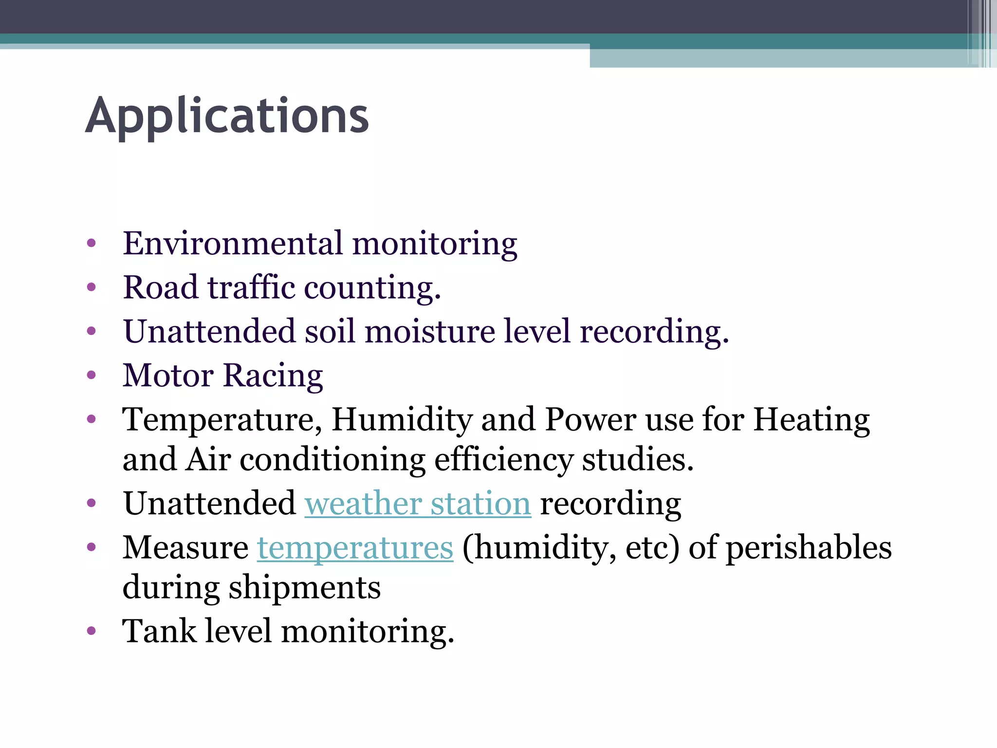 Applications Environmental monitoring Road traffic counting. Unattended soil moisture level recording. Motor Racing Temperature, Humidity and Power use for Heating and Air conditioning efficiency studies. Unattended  weather station  recording  Measure  temperatures  (humidity, etc) of perishables during shipments Tank level monitoring. 