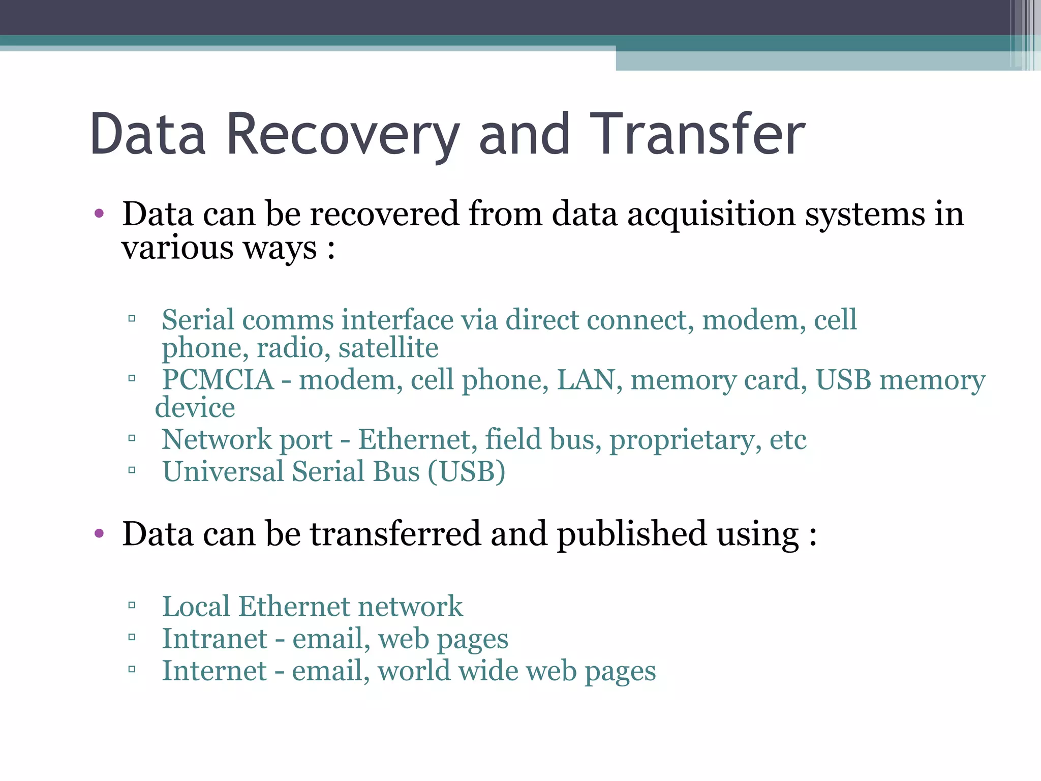 Data Recovery and Transfer Data can be recovered from data acquisition systems in various ways : Serial comms interface via direct connect, modem, cell  phone, radio, satellite PCMCIA - modem, cell phone, LAN, memory card, USB memory device Network port - Ethernet, field bus, proprietary, etc Universal Serial Bus (USB) Data can be transferred and published using : Local Ethernet network Intranet - email, web pages Internet - email, world wide web pages 