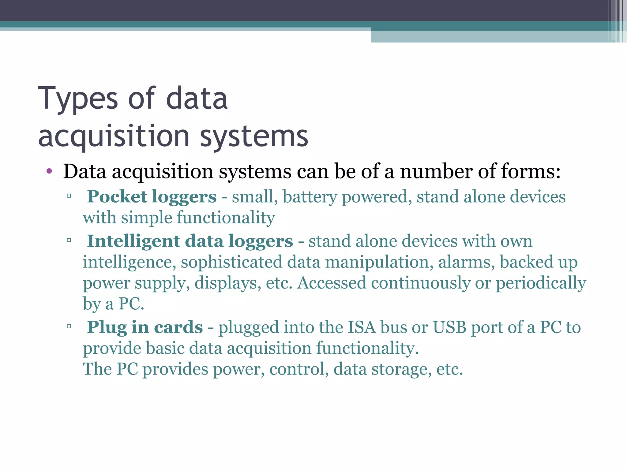 Types of data acquisition systems Data acquisition systems can be of a number of forms : Pocket loggers  - small, battery powered, stand alone devices with simple functionality Intelligent data loggers  - stand alone devices with own intelligence, sophisticated data manipulation, alarms, backed up power supply, displays, etc. Accessed continuously or periodically by a PC. Plug in cards  - plugged into the ISA bus or USB port of a PC to provide basic data acquisition functionality.  The PC provides power, control, data storage, etc. 