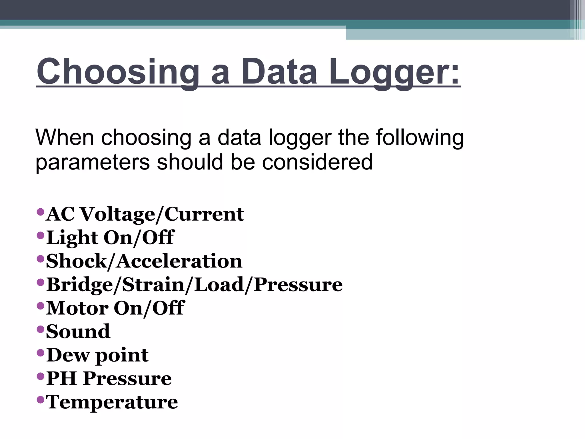 Choosing a Data Logger: When choosing a data logger the following parameters should be considered AC Voltage/Current   Light On/Off Shock/Acceleration Bridge/Strain/Load/Pressure    Motor On/Off Sound Dew point PH Pressure Temperature 