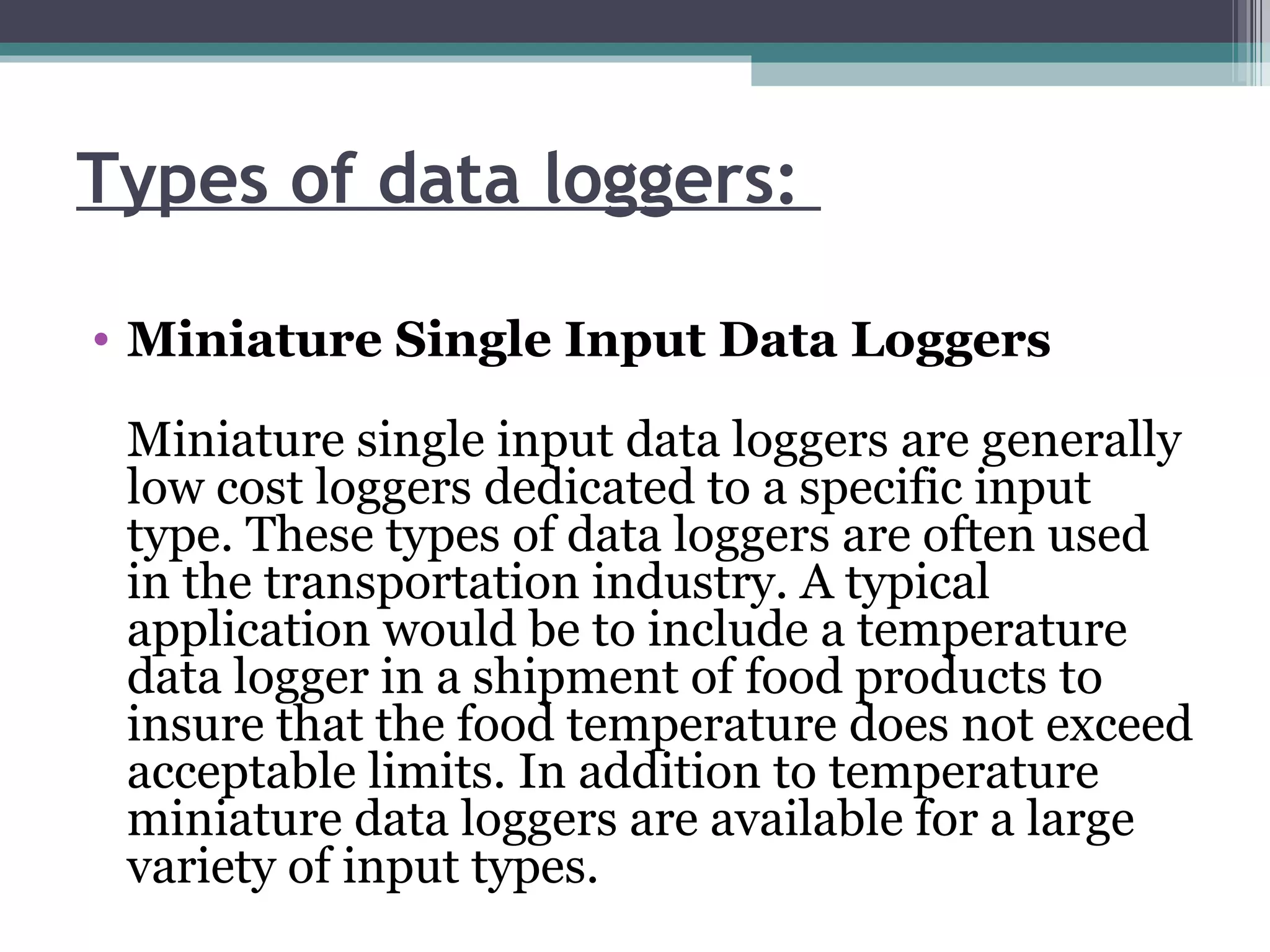 Types of data loggers:  Miniature Single Input Data Loggers Miniature single input data loggers are generally low cost loggers dedicated to a specific input type. These types of data loggers are often used in the transportation industry. A typical application would be to include a temperature data logger in a shipment of food products to insure that the food temperature does not exceed acceptable limits. In addition to temperature miniature data loggers are available for a large variety of input types.  