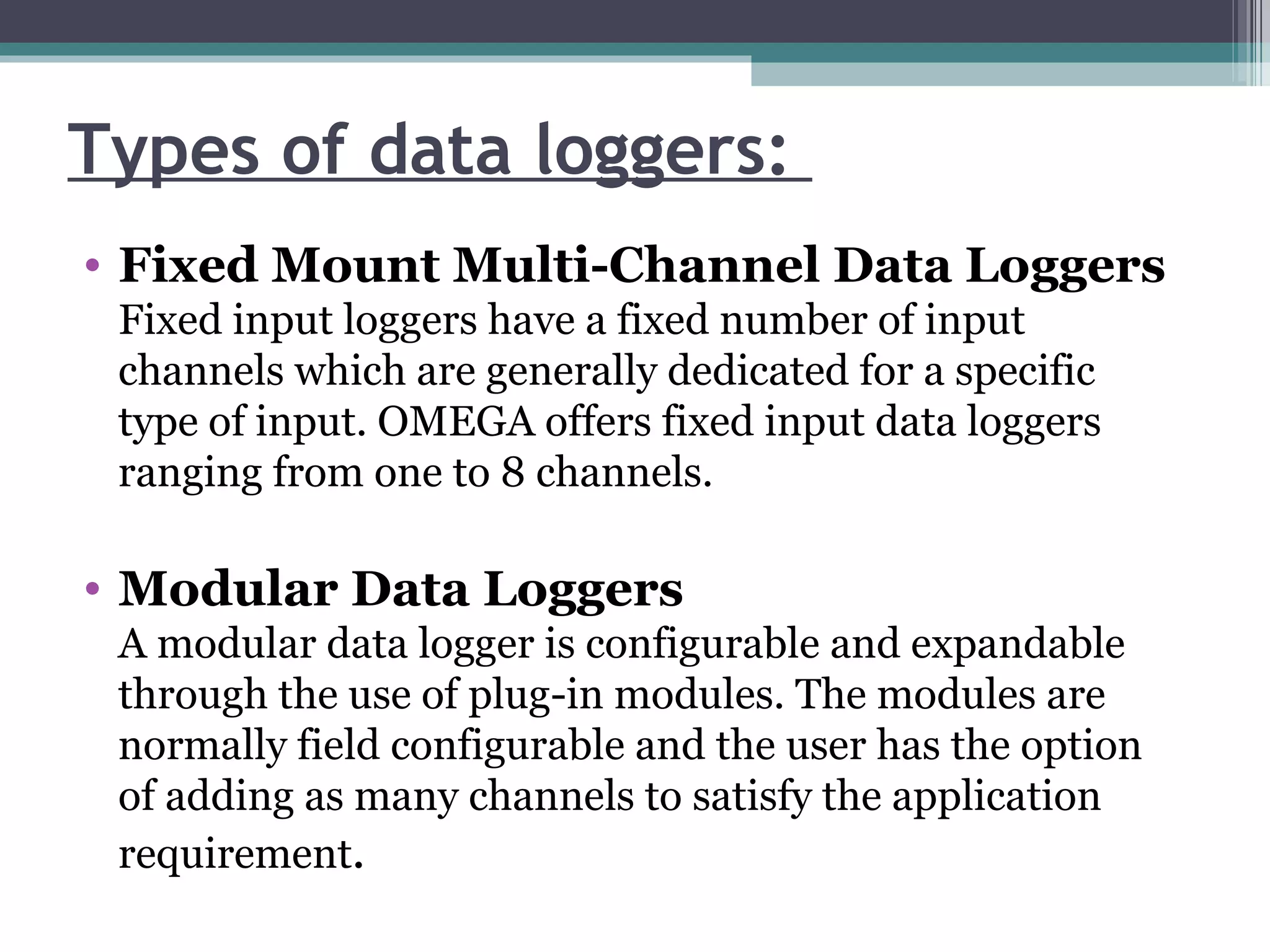 Types of data loggers:  Fixed Mount Multi-Channel Data Loggers Fixed input loggers have a fixed number of input channels which are generally dedicated for a specific type of input. OMEGA offers fixed input data loggers ranging from one to 8 channels.  Modular Data Loggers A modular data logger is configurable and expandable through the use of plug-in modules. The modules are normally field configurable and the user has the option of adding as many channels to satisfy the application requirement .  