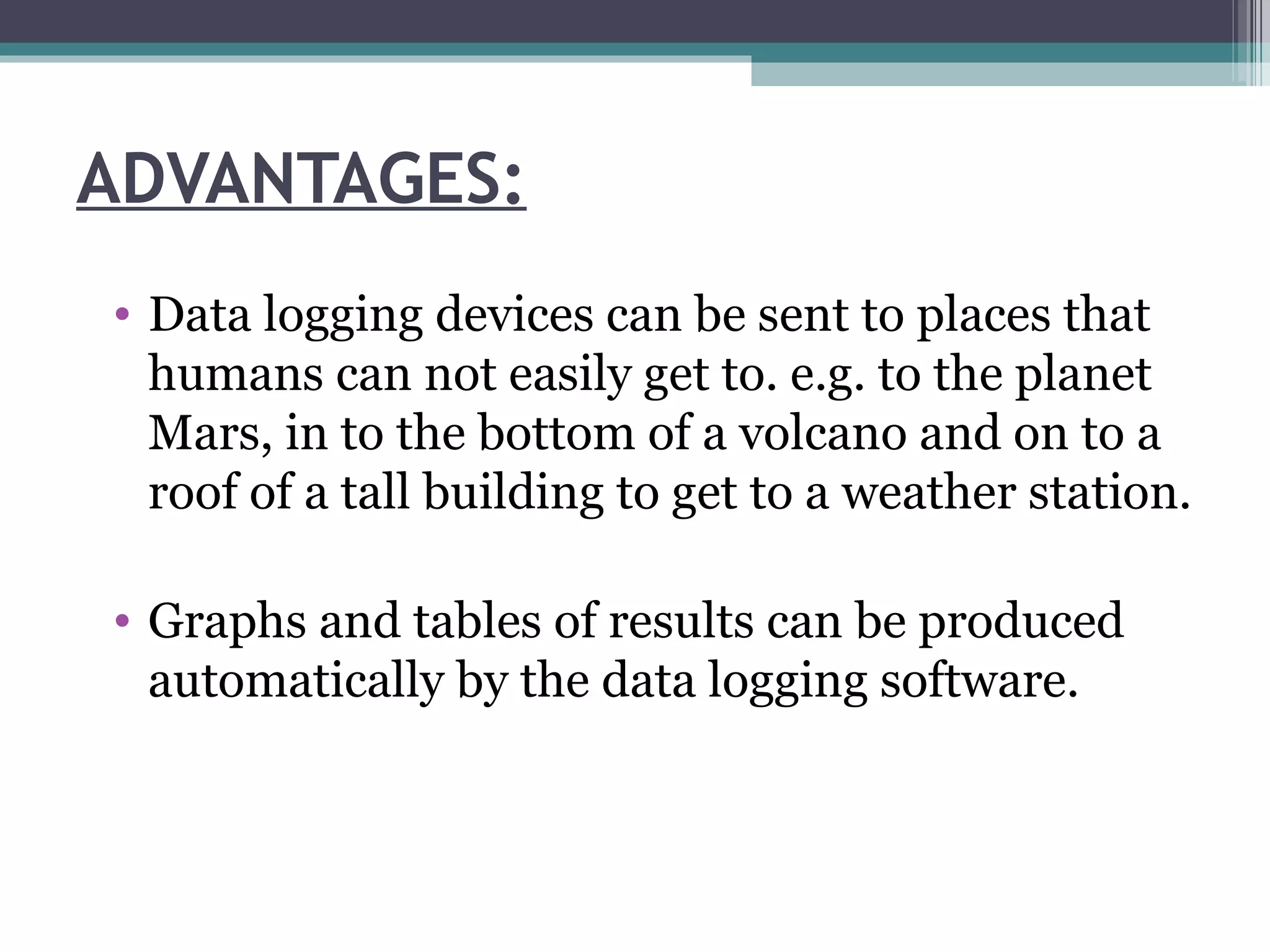 ADVANTAGES: Data logging devices can be sent to places that humans can not easily get to. e.g. to the planet Mars, in to the bottom of a volcano and on to a roof of a tall building to get to a weather station.  Graphs and tables of results can be produced automatically by the data logging software.  