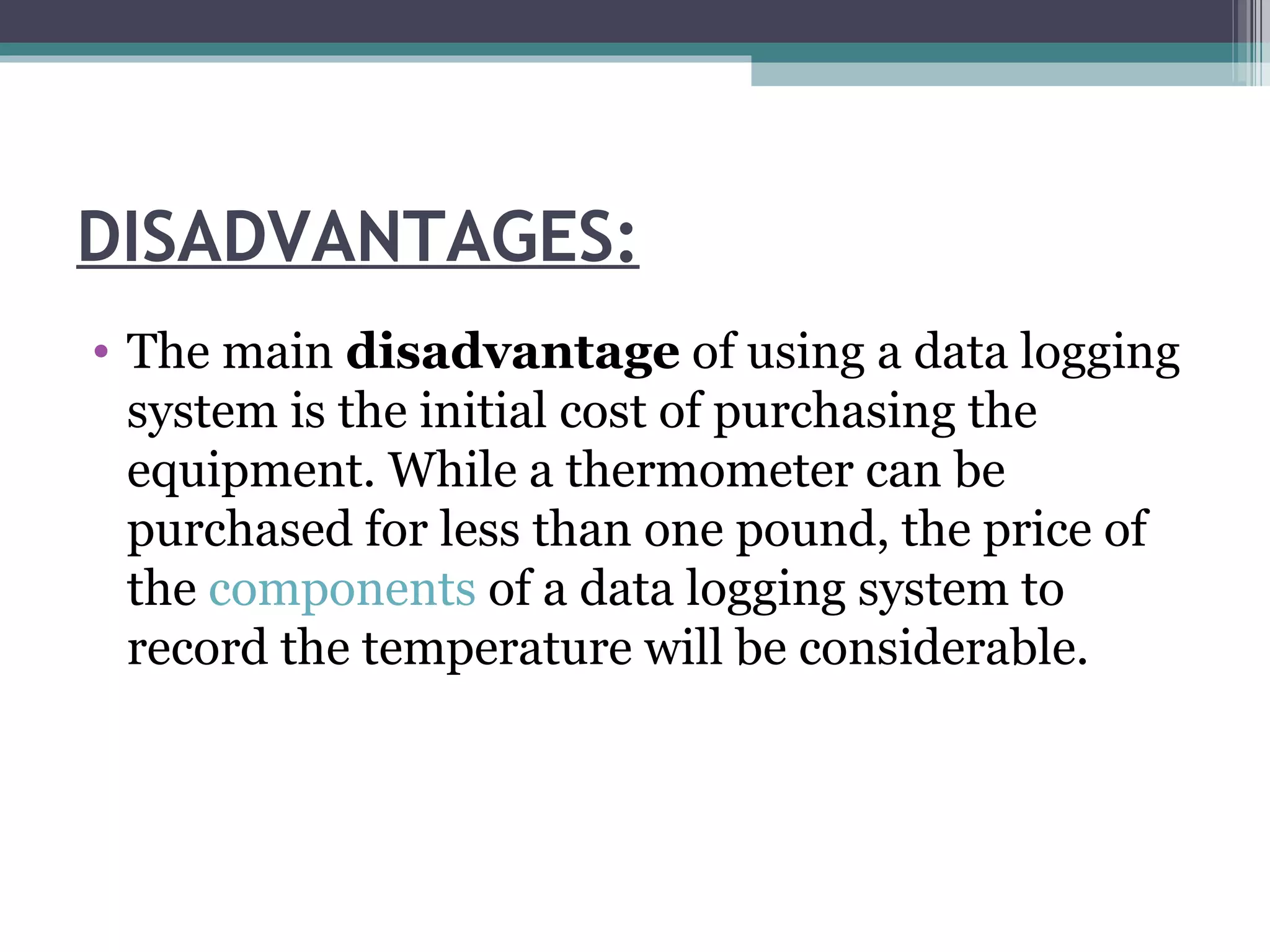 DISADVANTAGES: The main  disadvantage  of using a data logging system is the initial cost of purchasing the equipment. While a thermometer can be purchased for less than one pound, the price of the  components  of a data logging system to record the temperature will be considerable. 