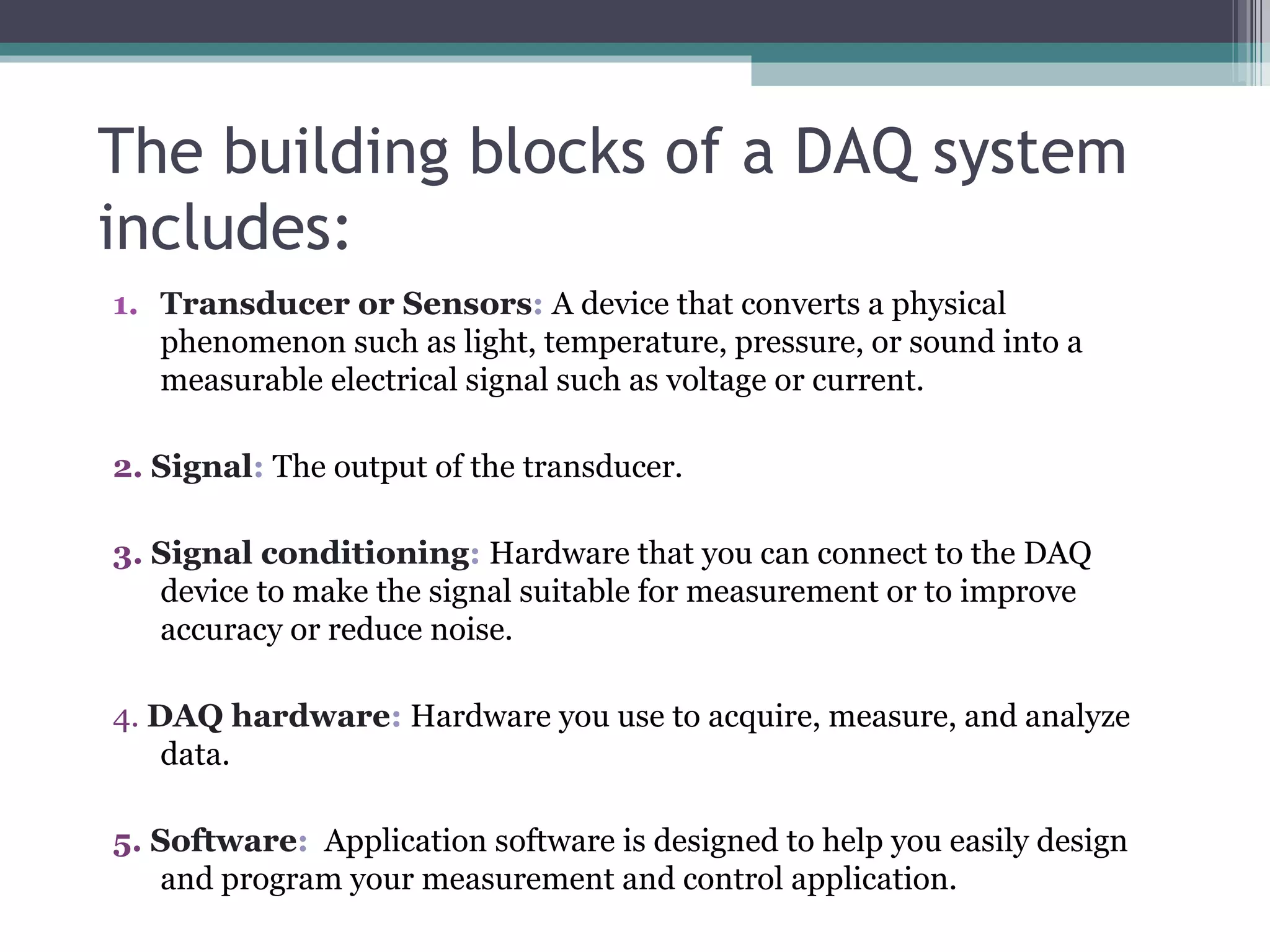 The building blocks of a DAQ system includes: Transducer or Sensors :   A device that converts a physical phenomenon such as light, temperature, pressure, or sound into a measurable electrical signal such as voltage or current. 2.   Signal :  The output of the transducer. 3.   Signal conditioning :  Hardware that you can connect to the DAQ device to make the signal suitable for measurement or to improve accuracy or reduce noise. 4.   DAQ hardware :  Hardware you use to acquire, measure, and analyze data. 5.   Software :   Application software is designed to help you easily design and program your measurement and control application. 
