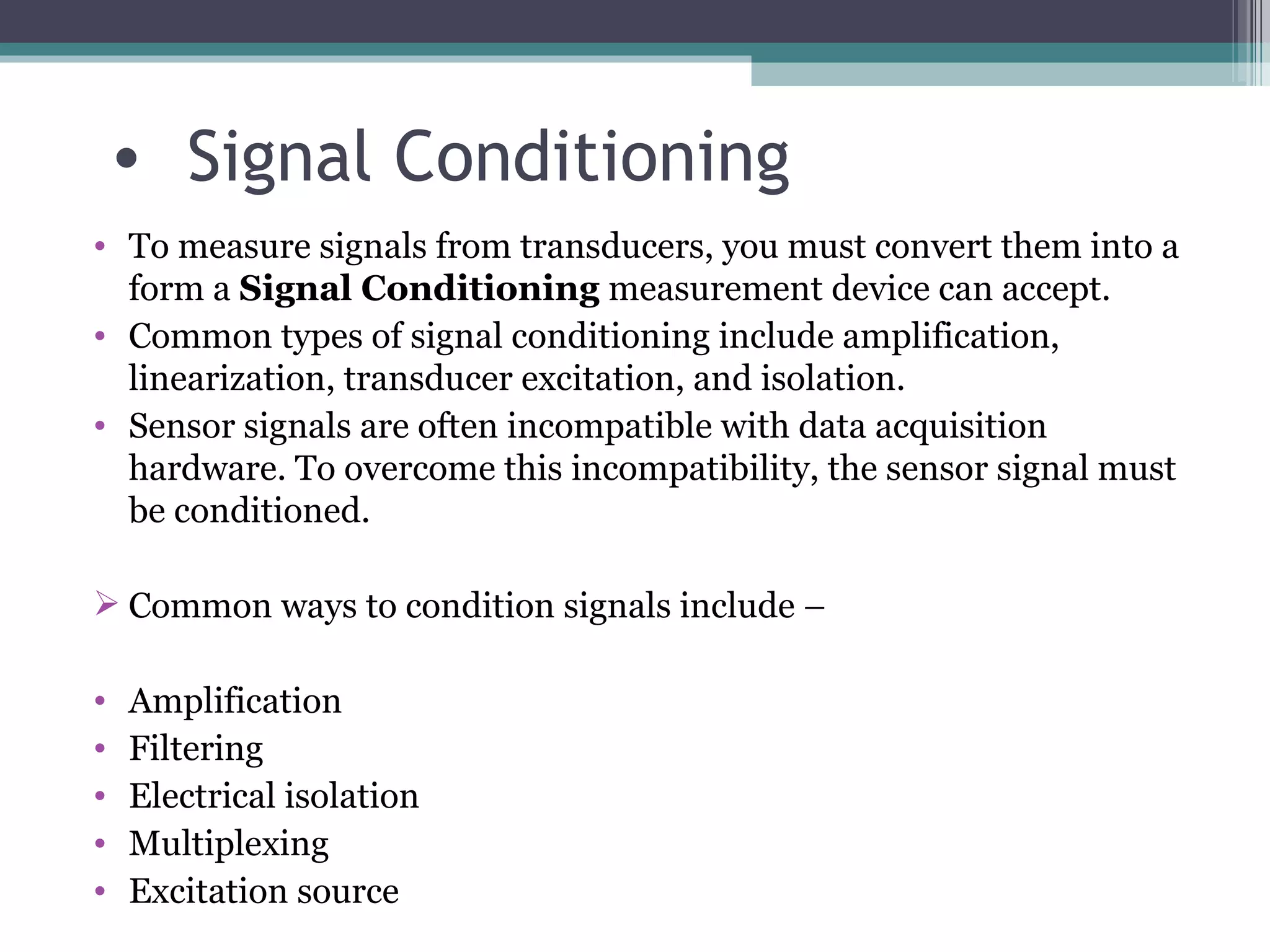 Signal Conditioning To measure signals from transducers, you must convert them into a form a  Signal Conditioning  measurement device can accept. Common types of signal conditioning include amplification, linearization, transducer excitation, and isolation. Sensor signals are often incompatible with data acquisition hardware. To overcome this incompatibility, the sensor signal must be conditioned.  Common ways to condition signals include –  Amplification Filtering Electrical isolation Multiplexing Excitation source 