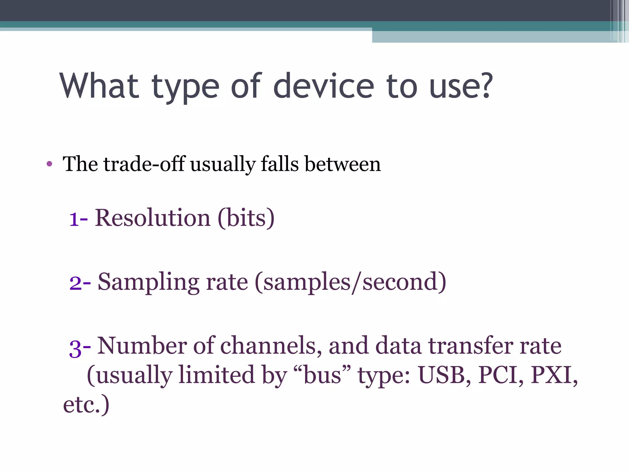 What type of device to use? The trade-off usually falls between 1-  Resolution (bits)  2-  Sampling rate (samples/second)  3-  Number of channels, and data transfer rate  (usually limited by “bus” type: USB, PCI, PXI, etc.) 