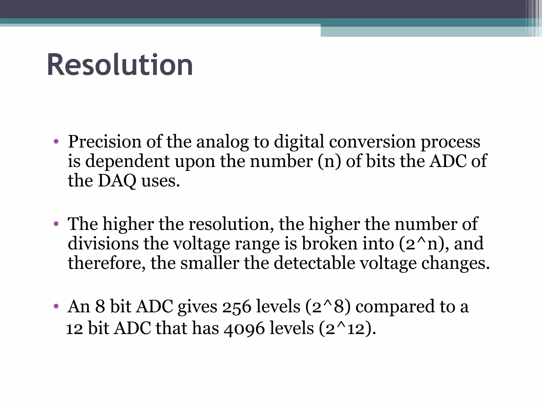 Resolution Precision of the analog to digital conversion process is dependent upon the number (n) of bits the ADC of the DAQ uses. The higher the resolution, the higher the number of divisions the voltage range is broken into (2^n), and therefore, the smaller the detectable voltage changes. An 8 bit ADC gives 256 levels (2^8) compared to a 12 bit ADC that has 4096 levels (2^12). 