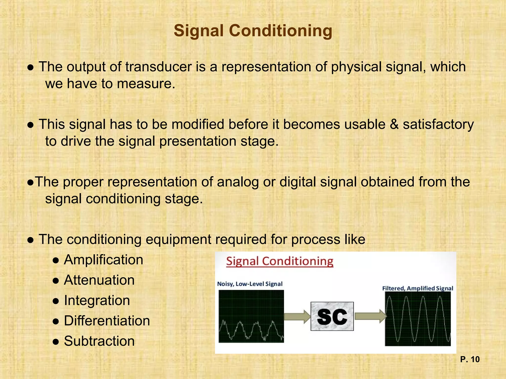 Signal Conditioning
● The output of transducer is a representation of physical signal, which
we have to measure.
● This signal has to be modified before it becomes usable & satisfactory
to drive the signal presentation stage.
●The proper representation of analog or digital signal obtained from the
signal conditioning stage.
● The conditioning equipment required for process like
● Amplification
● Attenuation
● Integration
● Differentiation
● Subtraction
P. 10
 