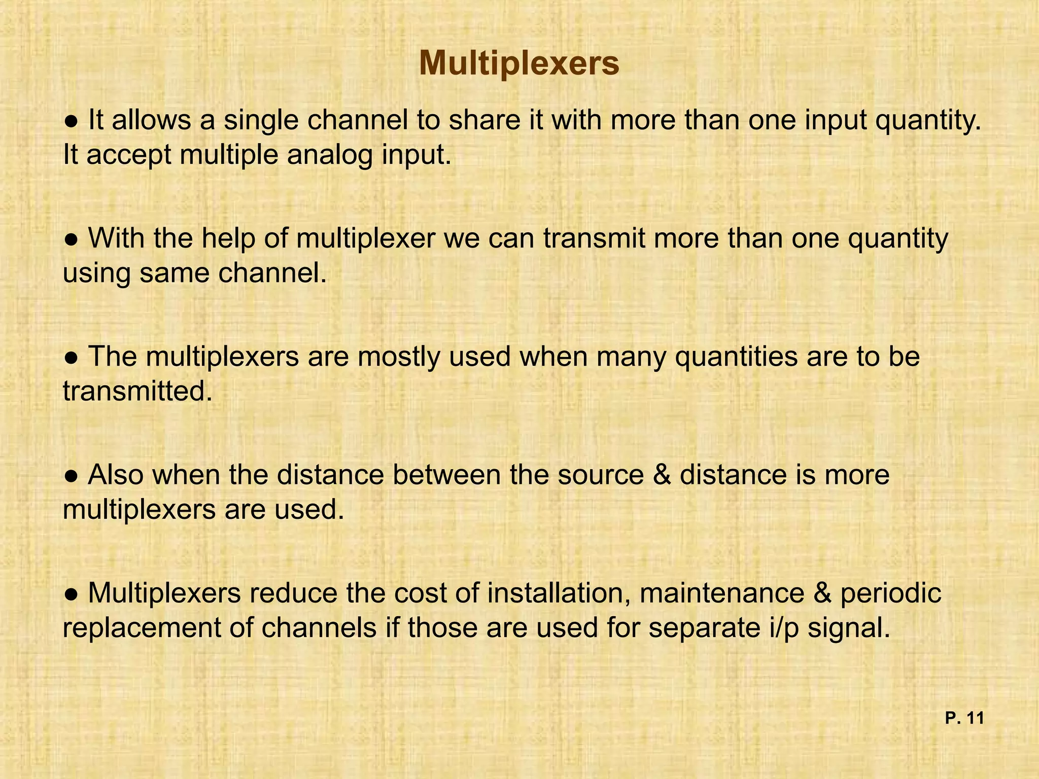 Multiplexers
● It allows a single channel to share it with more than one input quantity.
It accept multiple analog input.
● With the help of multiplexer we can transmit more than one quantity
using same channel.
● The multiplexers are mostly used when many quantities are to be
transmitted.
● Also when the distance between the source & distance is more
multiplexers are used.
● Multiplexers reduce the cost of installation, maintenance & periodic
replacement of channels if those are used for separate i/p signal.
P. 11
 