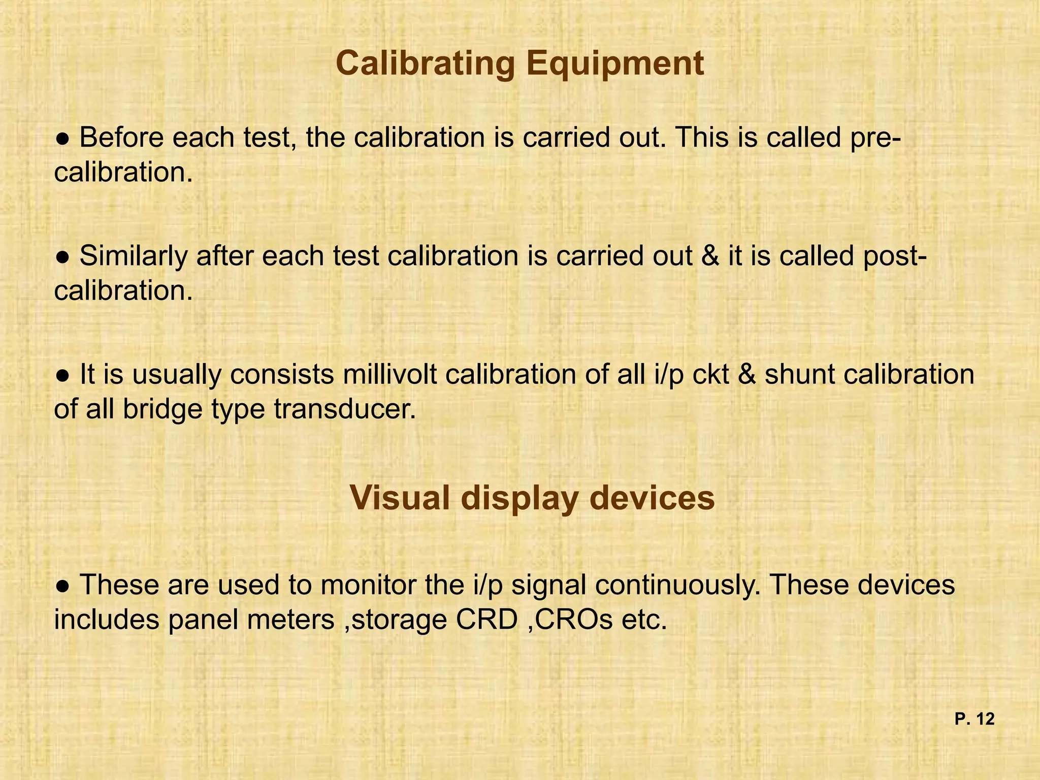Calibrating Equipment
● Before each test, the calibration is carried out. This is called pre-
calibration.
● Similarly after each test calibration is carried out & it is called post-
calibration.
● It is usually consists millivolt calibration of all i/p ckt & shunt calibration
of all bridge type transducer.
Visual display devices
● These are used to monitor the i/p signal continuously. These devices
includes panel meters ,storage CRD ,CROs etc.
P. 12
 