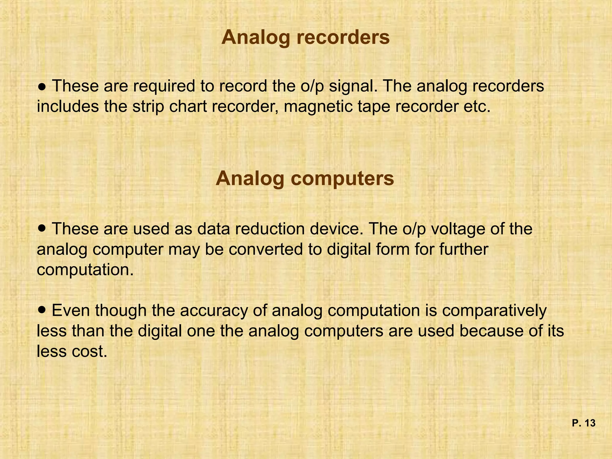 Analog recorders
● These are required to record the o/p signal. The analog recorders
includes the strip chart recorder, magnetic tape recorder etc.
Analog computers
P. 13
● These are used as data reduction device. The o/p voltage of the
analog computer may be converted to digital form for further
computation.
● Even though the accuracy of analog computation is comparatively
less than the digital one the analog computers are used because of its
less cost.
 