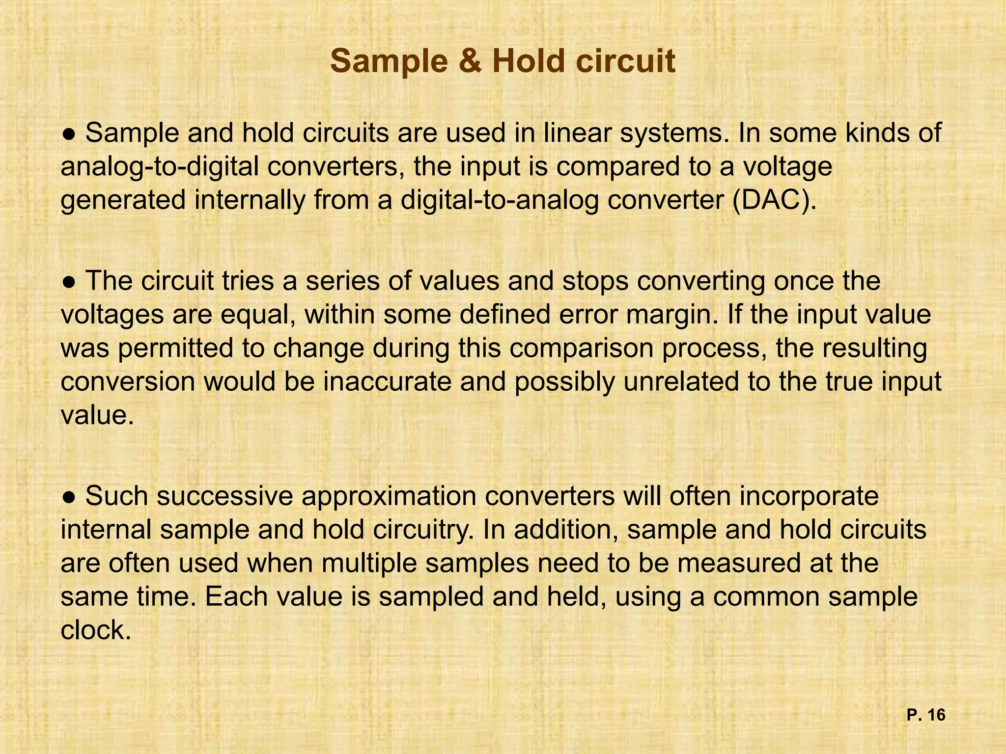 Sample & Hold circuit
● Sample and hold circuits are used in linear systems. In some kinds of
analog-to-digital converters, the input is compared to a voltage
generated internally from a digital-to-analog converter (DAC).
● The circuit tries a series of values and stops converting once the
voltages are equal, within some defined error margin. If the input value
was permitted to change during this comparison process, the resulting
conversion would be inaccurate and possibly unrelated to the true input
value.
● Such successive approximation converters will often incorporate
internal sample and hold circuitry. In addition, sample and hold circuits
are often used when multiple samples need to be measured at the
same time. Each value is sampled and held, using a common sample
clock.
P. 16
 