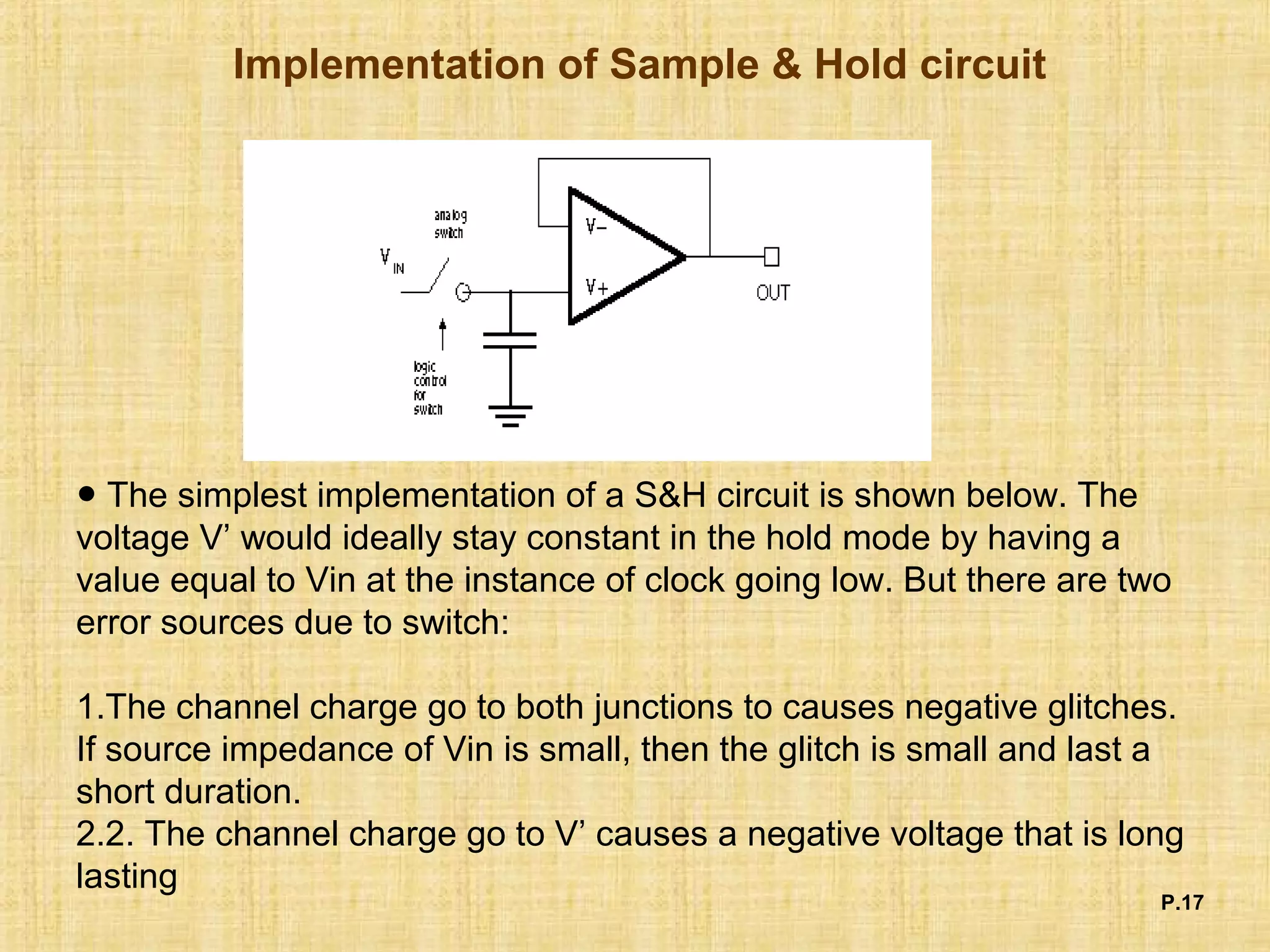 Implementation of Sample & Hold circuit
P.17
● The simplest implementation of a S&H circuit is shown below. The
voltage V’ would ideally stay constant in the hold mode by having a
value equal to Vin at the instance of clock going low. But there are two
error sources due to switch:
1.The channel charge go to both junctions to causes negative glitches.
If source impedance of Vin is small, then the glitch is small and last a
short duration.
2.2. The channel charge go to V’ causes a negative voltage that is long
lasting
 