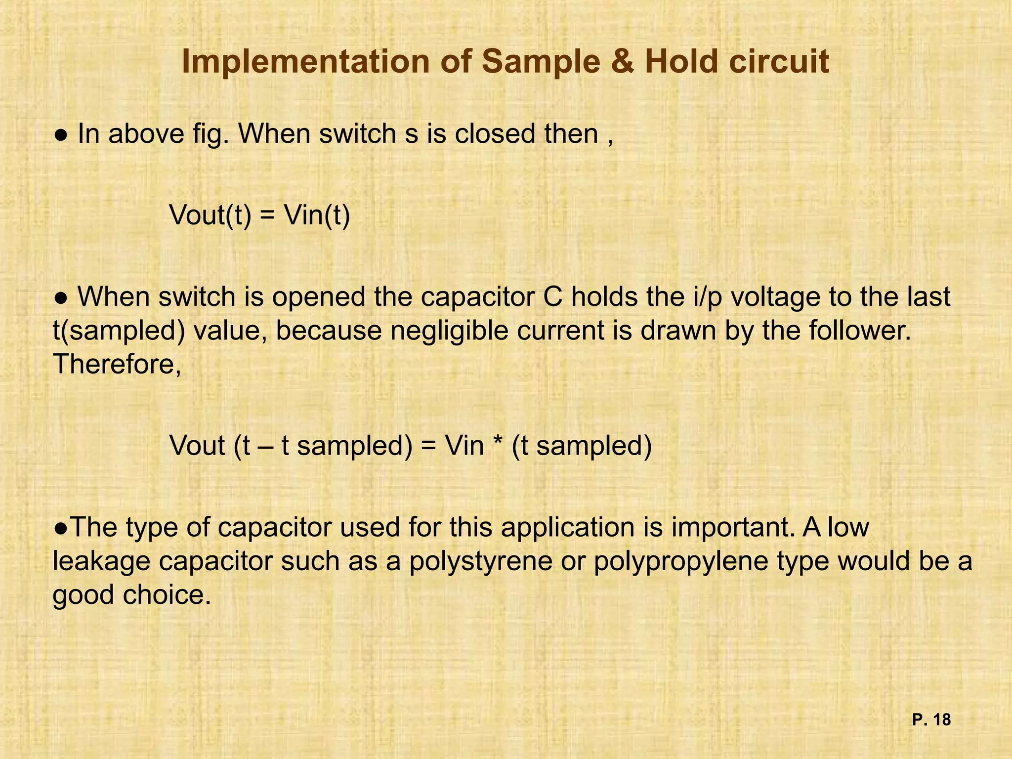 Implementation of Sample & Hold circuit
● In above fig. When switch s is closed then ,
Vout(t) = Vin(t)
● When switch is opened the capacitor C holds the i/p voltage to the last
t(sampled) value, because negligible current is drawn by the follower.
Therefore,
Vout (t – t sampled) = Vin * (t sampled)
●The type of capacitor used for this application is important. A low
leakage capacitor such as a polystyrene or polypropylene type would be a
good choice.
P. 18
 