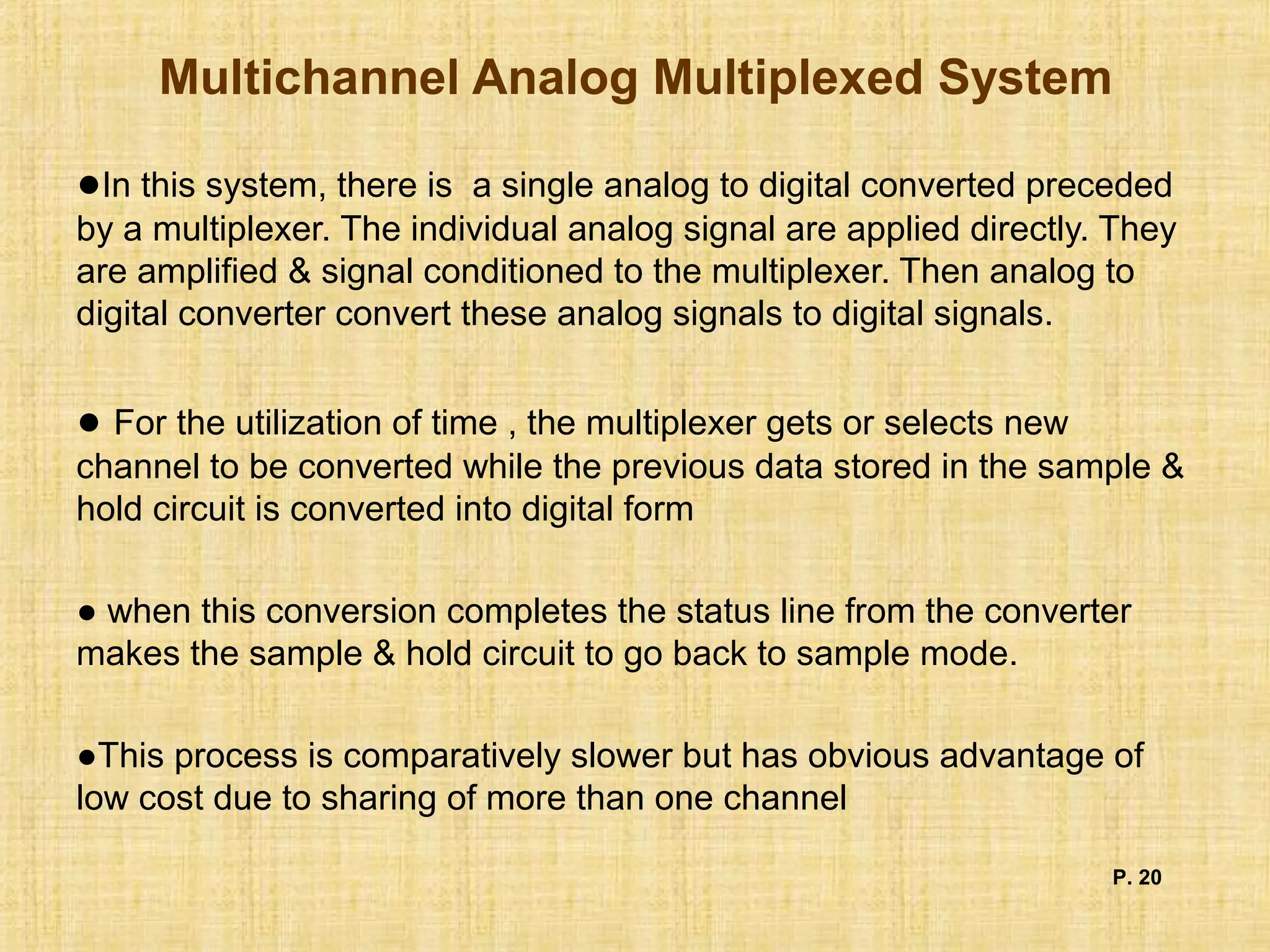 Multichannel Analog Multiplexed System
●In this system, there is a single analog to digital converted preceded
by a multiplexer. The individual analog signal are applied directly. They
are amplified & signal conditioned to the multiplexer. Then analog to
digital converter convert these analog signals to digital signals.
● For the utilization of time , the multiplexer gets or selects new
channel to be converted while the previous data stored in the sample &
hold circuit is converted into digital form
● when this conversion completes the status line from the converter
makes the sample & hold circuit to go back to sample mode.
●This process is comparatively slower but has obvious advantage of
low cost due to sharing of more than one channel
P. 20
 