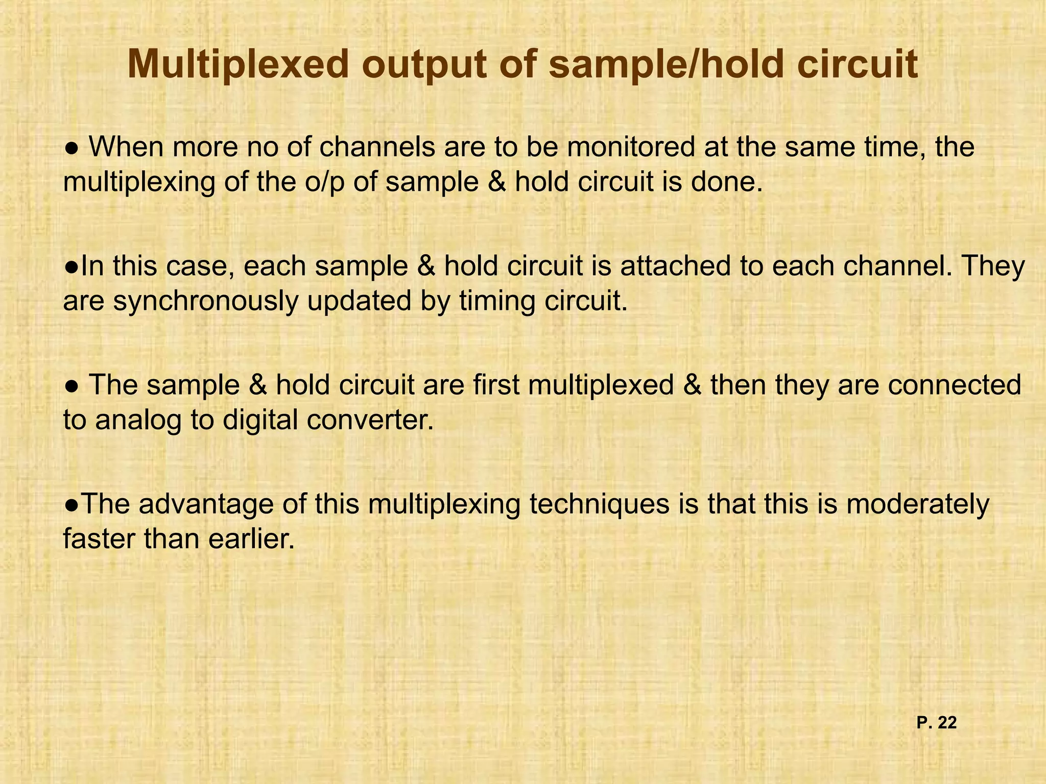 Multiplexed output of sample/hold circuit
● When more no of channels are to be monitored at the same time, the
multiplexing of the o/p of sample & hold circuit is done.
●In this case, each sample & hold circuit is attached to each channel. They
are synchronously updated by timing circuit.
● The sample & hold circuit are first multiplexed & then they are connected
to analog to digital converter.
●The advantage of this multiplexing techniques is that this is moderately
faster than earlier.
P. 22
 