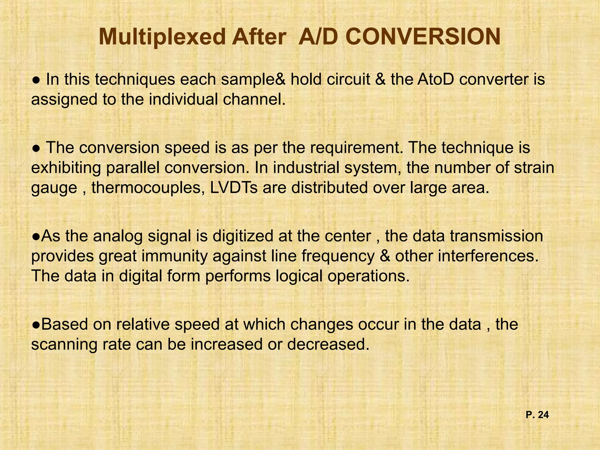 Multiplexed After A/D CONVERSION
● In this techniques each sample& hold circuit & the AtoD converter is
assigned to the individual channel.
● The conversion speed is as per the requirement. The technique is
exhibiting parallel conversion. In industrial system, the number of strain
gauge , thermocouples, LVDTs are distributed over large area.
●As the analog signal is digitized at the center , the data transmission
provides great immunity against line frequency & other interferences.
The data in digital form performs logical operations.
●Based on relative speed at which changes occur in the data , the
scanning rate can be increased or decreased.
P. 24
 