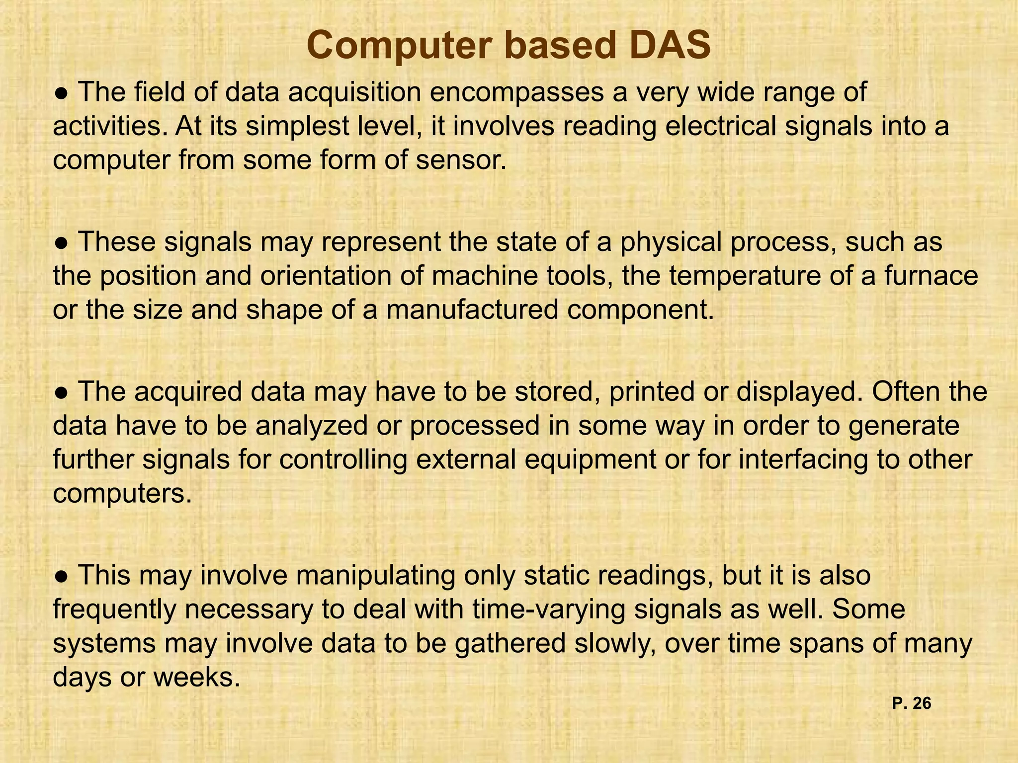 Computer based DAS
● The field of data acquisition encompasses a very wide range of
activities. At its simplest level, it involves reading electrical signals into a
computer from some form of sensor.
● These signals may represent the state of a physical process, such as
the position and orientation of machine tools, the temperature of a furnace
or the size and shape of a manufactured component.
● The acquired data may have to be stored, printed or displayed. Often the
data have to be analyzed or processed in some way in order to generate
further signals for controlling external equipment or for interfacing to other
computers.
● This may involve manipulating only static readings, but it is also
frequently necessary to deal with time-varying signals as well. Some
systems may involve data to be gathered slowly, over time spans of many
days or weeks.
P. 26
 
