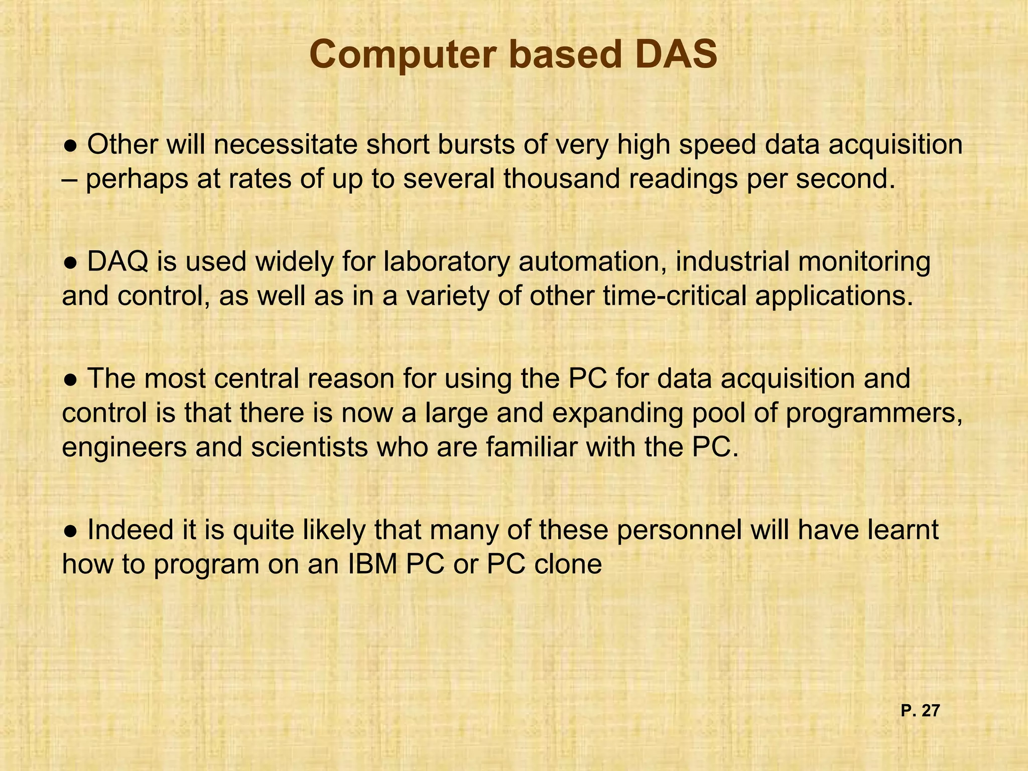 Computer based DAS
● Other will necessitate short bursts of very high speed data acquisition
– perhaps at rates of up to several thousand readings per second.
● DAQ is used widely for laboratory automation, industrial monitoring
and control, as well as in a variety of other time-critical applications.
● The most central reason for using the PC for data acquisition and
control is that there is now a large and expanding pool of programmers,
engineers and scientists who are familiar with the PC.
● Indeed it is quite likely that many of these personnel will have learnt
how to program on an IBM PC or PC clone
P. 27
 