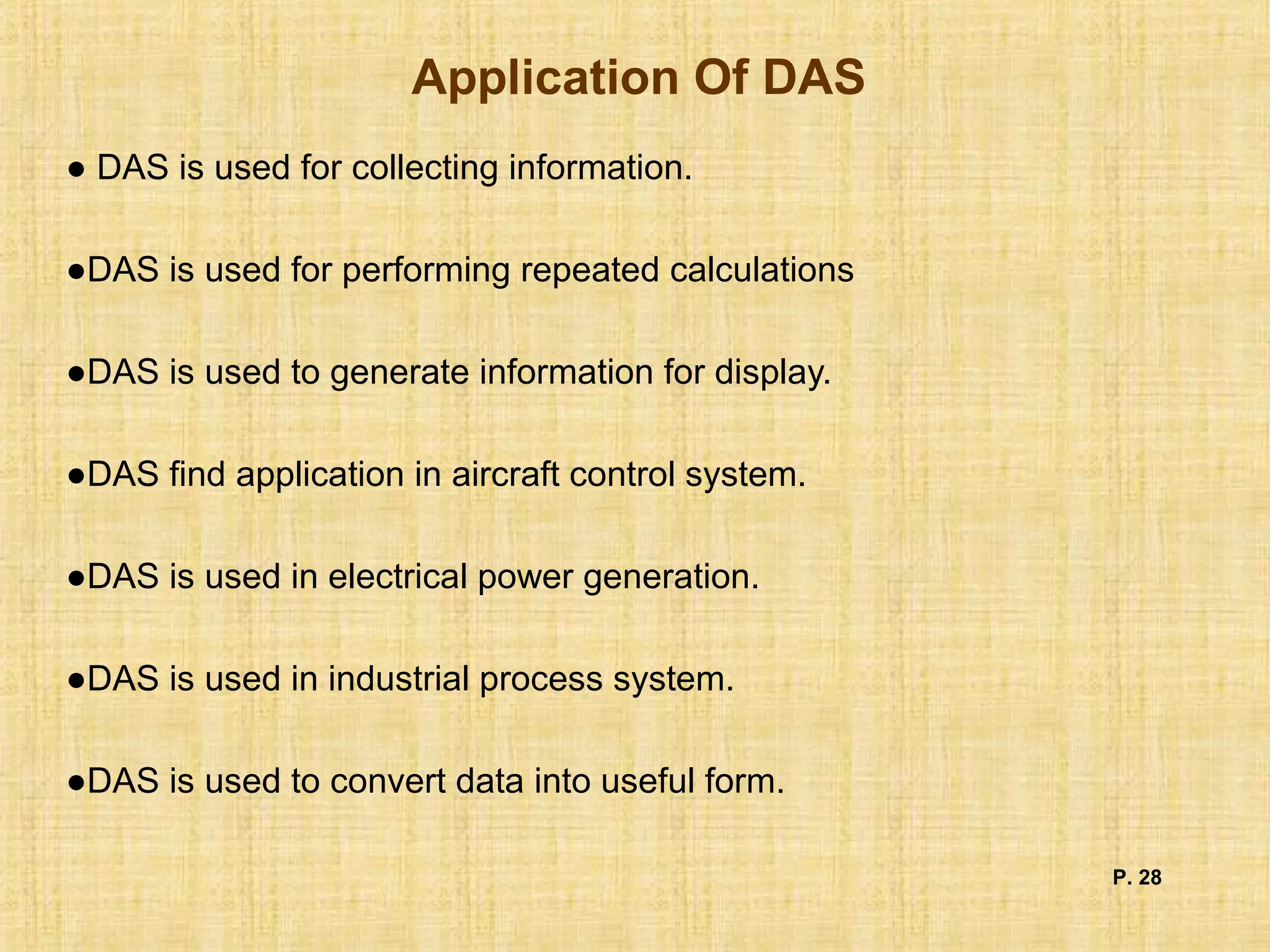 Application Of DAS
● DAS is used for collecting information.
●DAS is used for performing repeated calculations
●DAS is used to generate information for display.
●DAS find application in aircraft control system.
●DAS is used in electrical power generation.
●DAS is used in industrial process system.
●DAS is used to convert data into useful form.
P. 28
 