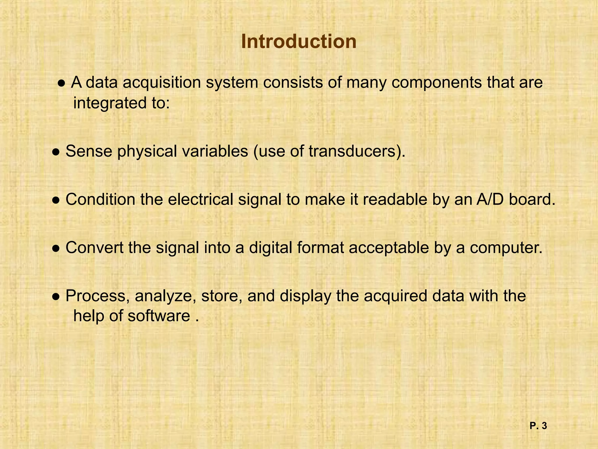 Introduction
● A data acquisition system consists of many components that are
integrated to:
● Sense physical variables (use of transducers).
● Condition the electrical signal to make it readable by an A/D board.
● Convert the signal into a digital format acceptable by a computer.
● Process, analyze, store, and display the acquired data with the
help of software .
P. 3
 