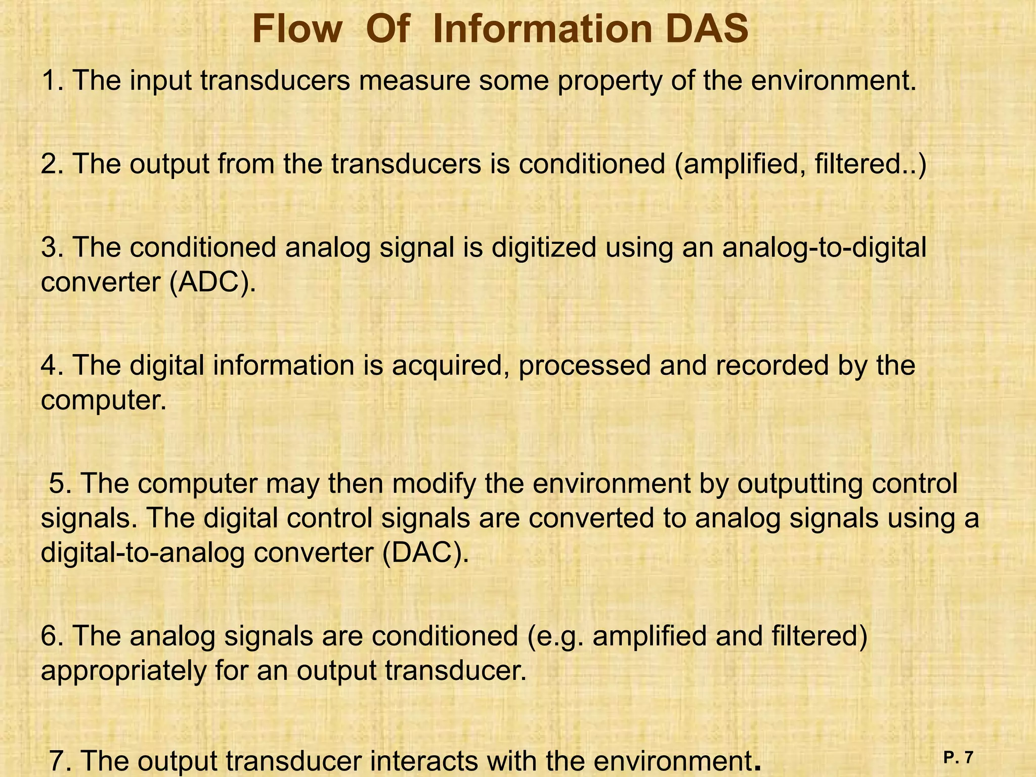 Flow Of Information DAS
1. The input transducers measure some property of the environment.
2. The output from the transducers is conditioned (amplified, filtered..)
3. The conditioned analog signal is digitized using an analog-to-digital
converter (ADC).
4. The digital information is acquired, processed and recorded by the
computer.
5. The computer may then modify the environment by outputting control
signals. The digital control signals are converted to analog signals using a
digital-to-analog converter (DAC).
6. The analog signals are conditioned (e.g. amplified and filtered)
appropriately for an output transducer.
7. The output transducer interacts with the environment. P. 7
 