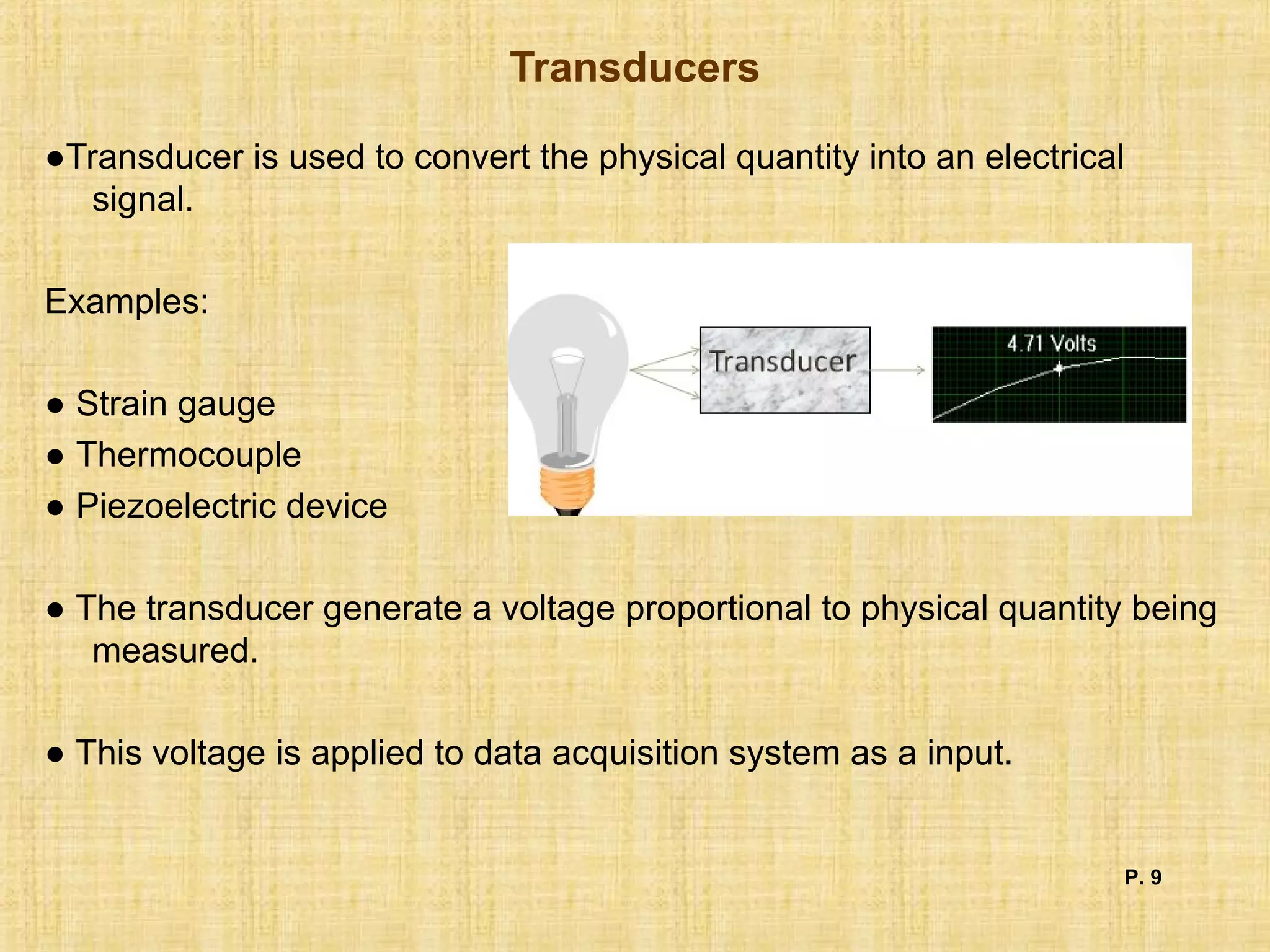 Transducers
●Transducer is used to convert the physical quantity into an electrical
signal.
Examples:
● Strain gauge
● Thermocouple
● Piezoelectric device
● The transducer generate a voltage proportional to physical quantity being
measured.
● This voltage is applied to data acquisition system as a input.
P. 9
 