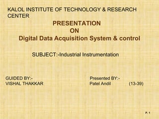 P. 1
Digital Data Acquisition System & control
KALOL INSTITUTE OF TECHNOLOGY & RESEARCH
CENTER
PRESENTATION
ON
GUIDED BY:- Presented BY:-
VISHAL THAKKAR Patel Andil (13-39)
SUBJECT:-Industrial Instrumentation
 