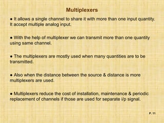 Multiplexers
● It allows a single channel to share it with more than one input quantity.
It accept multiple analog input.
● With the help of multiplexer we can transmit more than one quantity
using same channel.
● The multiplexers are mostly used when many quantities are to be
transmitted.
● Also when the distance between the source & distance is more
multiplexers are used.
● Multiplexers reduce the cost of installation, maintenance & periodic
replacement of channels if those are used for separate i/p signal.
P. 11
 