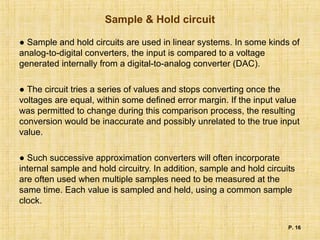 Sample & Hold circuit
● Sample and hold circuits are used in linear systems. In some kinds of
analog-to-digital converters, the input is compared to a voltage
generated internally from a digital-to-analog converter (DAC).
● The circuit tries a series of values and stops converting once the
voltages are equal, within some defined error margin. If the input value
was permitted to change during this comparison process, the resulting
conversion would be inaccurate and possibly unrelated to the true input
value.
● Such successive approximation converters will often incorporate
internal sample and hold circuitry. In addition, sample and hold circuits
are often used when multiple samples need to be measured at the
same time. Each value is sampled and held, using a common sample
clock.
P. 16
 