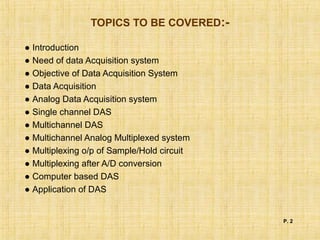 TOPICS TO BE COVERED:-
● Introduction
● Need of data Acquisition system
● Objective of Data Acquisition System
● Data Acquisition
● Analog Data Acquisition system
● Single channel DAS
● Multichannel DAS
● Multichannel Analog Multiplexed system
● Multiplexing o/p of Sample/Hold circuit
● Multiplexing after A/D conversion
● Computer based DAS
● Application of DAS
P. 2
 