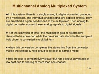 Multichannel Analog Multiplexed System
●In this system, there is a single analog to digital converted preceded
by a multiplexer. The individual analog signal are applied directly. They
are amplified & signal conditioned to the multiplexer. Then analog to
digital converter convert these analog signals to digital signals.
● For the utilization of time , the multiplexer gets or selects new
channel to be converted while the previous data stored in the sample &
hold circuit is converted into digital form
● when this conversion completes the status line from the converter
makes the sample & hold circuit to go back to sample mode.
●This process is comparatively slower but has obvious advantage of
low cost due to sharing of more than one channel
P. 20
 