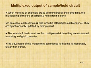 Multiplexed output of sample/hold circuit
● When more no of channels are to be monitored at the same time, the
multiplexing of the o/p of sample & hold circuit is done.
●In this case, each sample & hold circuit is attached to each channel. They
are synchronously updated by timing circuit.
● The sample & hold circuit are first multiplexed & then they are connected
to analog to digital converter.
●The advantage of this multiplexing techniques is that this is moderately
faster than earlier.
P. 22
 