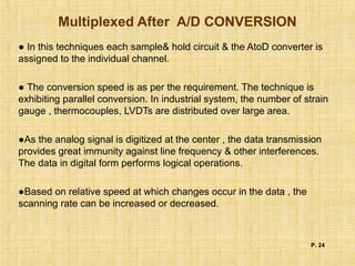 Multiplexed After A/D CONVERSION
● In this techniques each sample& hold circuit & the AtoD converter is
assigned to the individual channel.
● The conversion speed is as per the requirement. The technique is
exhibiting parallel conversion. In industrial system, the number of strain
gauge , thermocouples, LVDTs are distributed over large area.
●As the analog signal is digitized at the center , the data transmission
provides great immunity against line frequency & other interferences.
The data in digital form performs logical operations.
●Based on relative speed at which changes occur in the data , the
scanning rate can be increased or decreased.
P. 24
 