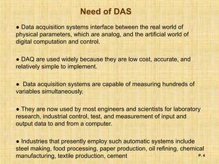 Need of DAS
● Data acquisition systems interface between the real world of
physical parameters, which are analog, and the artificial world of
digital computation and control.
● DAQ are used widely because they are low cost, accurate, and
relatively simple to implement.
● Data acquisition systems are capable of measuring hundreds of
variables simultaneously.
● They are now used by most engineers and scientists for laboratory
research, industrial control, test, and measurement of input and
output data to and from a computer.
● Industries that presently employ such automatic systems include
steel making, food processing, paper production, oil refining, chemical
manufacturing, textile production, cement P. 4
 