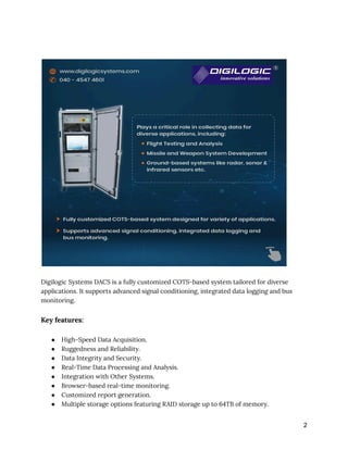 Digilogic Systems DACS is a fully customized COTS-based system tailored for diverse
applications. It supports advanced signal conditioning, integrated data logging and bus
monitoring.
Key features:
● High-Speed Data Acquisition.
● Ruggedness and Reliability.
● Data Integrity and Security.
● Real-Time Data Processing and Analysis.
● Integration with Other Systems.
● Browser-based real-time monitoring.
● Customized report generation.
● Multiple storage options featuring RAID storage up to 64TB of memory.
2