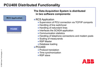 ©
ABB
Power
Technologies
-
4
PCU400 Distributed Functionality
The Data Acquisition System is distributed
in two software c...