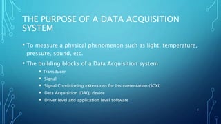 THE PURPOSE OF A DATA ACQUISITION
SYSTEM
• To measure a physical phenomenon such as light, temperature,
pressure, sound, etc.
• The building blocks of a Data Acquisition system
 Transducer
 Signal
 Signal Conditioning eXtensions for Instrumentation (SCXI)
 Data Acquisition (DAQ) device
 Driver level and application level software
2
 