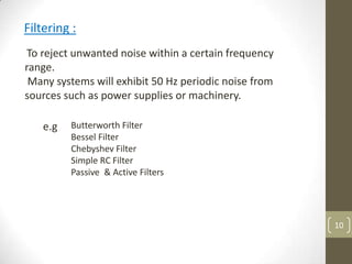 10
Filtering :
To reject unwanted noise within a certain frequency
range.
Many systems will exhibit 50 Hz periodic noise from
sources such as power supplies or machinery.
Butterworth Filter
Bessel Filter
Chebyshev Filter
Simple RC Filter
Passive & Active Filters
e.g
 