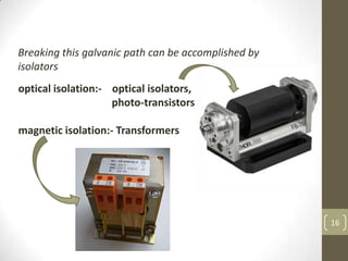 16
Breaking this galvanic path can be accomplished by
isolators
optical isolation:- optical isolators,
photo-transistors
magnetic isolation:- Transformers
 