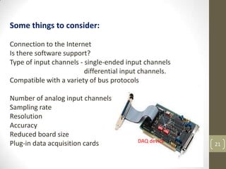 21
Some things to consider:
Connection to the Internet
Is there software support?
Type of input channels - single-ended input channels
differential input channels.
Compatible with a variety of bus protocols
Number of analog input channels
Sampling rate
Resolution
Accuracy
Reduced board size
Plug-in data acquisition cards DAQ device
 